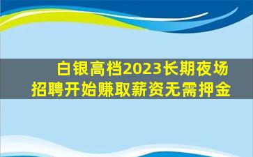 白银高档2023长期夜场招聘开始赚取薪资无需押金